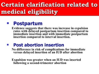 Certain clarification related to medical eligibility   Postpartum   Evidence suggests that there was increase in expulsion rates with delayed postpartum insertion compared to immediate insertion and with immediate postpartum insertion compared to interval insertion. Post abortion insertion   No difference in risk of complications for immediate versus delayed insertion of an IUD after abortion Expulsion was greater when an IUD was inserted following a second-trimester abortion   
