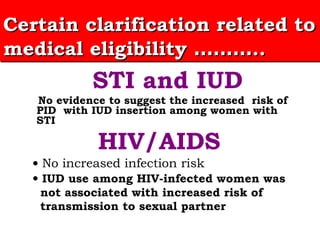 STI and IUD No evidence to suggest the increased  risk of PID  with IUD insertion among women with STI  HIV/AIDS •   No increased infection risk  •   IUD use among HIV-infected women was  not associated with increased risk of  transmission to sexual partner  Certain clarification related to medical eligibility  ……… .. 