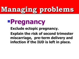 Managing problems Pregnancy Exclude ectopic pregnancy. Explain the risk of second trimester miscarriage,  pre-term delivery and infection if the IUD is left in place.  