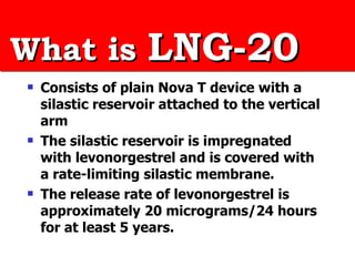 What is  LNG-20 Consists of plain Nova T device with a silastic reservoir attached to the vertical arm  The silastic reservoir is impregnated with levonorgestrel and is covered with a rate-limiting silastic membrane.  The release rate of levonorgestrel is approximately 20 micrograms/24 hours for at least 5 years. 