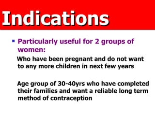 Indications Particularly useful for 2 groups of women:  Who have been pregnant and do not want to any more children in next few years  Age group of 30-40yrs who have completed their families and want a reliable long term method of contraception 