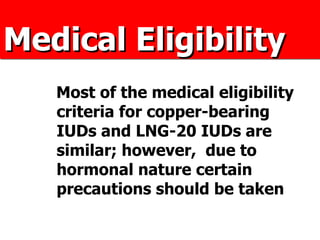 Medical Eligibility Most of the medical eligibility criteria for copper-bearing IUDs and LNG-20 IUDs are similar; however,  due to hormonal nature certain precautions should be taken 