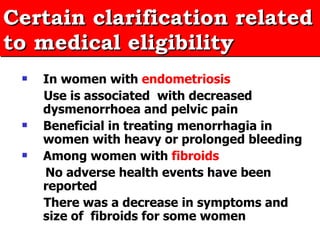 In women with   endometriosis  Use is associated  with decreased dysmenorrhoea and pelvic pain Beneficial in treating menorrhagia in women with heavy or prolonged bleeding Among women with   fibroids  No adverse health events have been reported There was a decrease in symptoms and size of  fibroids for some women Certain clarification related to medical eligibility 