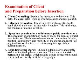 Examination of Client and Preparation before Insertion 1.  Client Counseling:  Explain the procedure to the client. This helps the client relax, making insertion easier and less painful. 2.  Infection prevention:  Use disinfected instruments, sterile hand gloves and clean the area with Betadine. This minimizes the chances of uterine infection. 3.  Speculum examination and bimanual pelvic examination :  The speculum examination is done to check for signs of genital tract infection. The bimanual examination determines the size, position, consistency, and mobility of the uterus and identifies any tenderness. A retroverted uterus requires special care during insertion. 4.  Sounding of the uterus:   Should be done slowly and gently to determine its depth and direction. This reduces the risk of perforating the uterus, which usually occurs because the sound is inserted too deeply or at the wrong angle. 