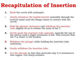 Recapitulation of Insertion 1.   Swab  the cervix with antiseptic.  Gently introduce the loaded inserter  assembly through the  cervical canal until the flange comes in contact with the cervix. 3.   Hold the plunger stationary  and  withdraw the insertion tube  slightly so as to release the arms of the T.  4.   Gently push the insertion tube upwards,  towards the top of the uterus until a slight resistance is felt. This ensures that the T is closer to the fundus.  5.   Withdraw the plunger  while holding the insertion tube stationary.  6.   Gently withdraw the insertion tube. 7.   Cut the threads  so that they protrude only 2-3 centimeters into vagina. Use sharp scissors. 