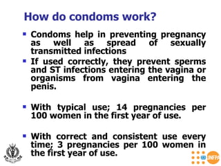 Condoms help in preventing pregnancy as well as spread of sexually transmitted infections If used correctly, they prevent sperms and ST infections entering the vagina or organisms from vagina entering the penis. With typical use; 14 pregnancies per 100 women in the first year of use. With correct and consistent use every time; 3 pregnancies per 100 women in the first year of use. How do condoms work? 