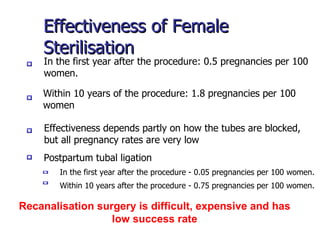 Effectiveness of Female Sterilisation Within 10 years of the procedure: 1.8 pregnancies per 100 women In the first year after the procedure: 0.5 pregnancies per 100 women. Effectiveness depends partly on how the tubes are blocked, but all pregnancy rates are very low Postpartum tubal ligation  In the first year after the procedure - 0.05 pregnancies per 100 women.  Within 10 years after the procedure - 0.75 pregnancies per 100 women. Recanalisation surgery is difficult, expensive and has low success rate 