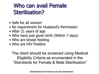 Who can avail Female Sterilisation? Safe for all women No requirement for Husband’s Permission After 21 years of age Who have just given birth (Within 7 days) Who are breast feeding Who are HIV Positive GOI Standards for female and male sterilisation The client should be screened using Medical Eligibility Criteria as enumerated in the “Standards for Female & Male Sterilisation” 