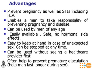 Prevent pregnancy as well as STIs including HIV. Enables a man to take responsibility of preventing pregnancy and disease. Can be used by men of any age  Easily available . Safe, no hormonal side effects. Easy to keep at hand in case of unexpected sex. Can be stopped at any time. Can be used without seeing a healthcare provider first. Often help to prevent premature ejaculation (help man last longer during sex). Advantages  