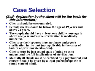 Case Selection   (Self- declaration by the client will be the basis for this information) Clients should be ever-married. Female clients should be below the age of 49 years and above 22 years.  The couple should have at least one child whose age is above one year unless the sterilization is medically indicated. Clients or their spouses must not have undergone sterilization in the past (not applicable in the cases of failure of previous sterilization). Clients must be in a sound state of mind so as to understand the full implications of sterilization. Mentally ill clients must be certified by a psychiatrist and consent should be given by a legal guardian/spouse of sound state of mind. 