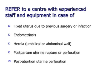 REFER to a centre with experienced staff and equipment in case of Endometriosis Fixed uterus due to previous surgery or infection Hernia (umbilical or abdominal wall) Postpartum uterine rupture or perforation Post-abortion uterine perforation 