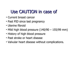 Use CAUTION in case of Current breast cancer Past PID since last pregnancy Uterine fibroid Mild high blood pressure (140/90 – 155/99 mm) History of high blood pressure Past stroke or heart disease Valvular heart disease without complications. 