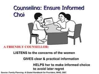 Counseling: Ensure Informed   Choice A FRIENDLY COUNSELLOR: LISTENS to the concerns of the women GIVES clear & practical information HELPS her to make informed choice  to avoid later regret Source: Family Planning: A Global Handbook for Providers, WHO, 2007  