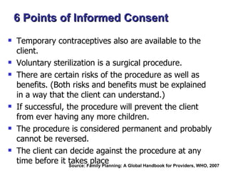Temporary contraceptives also are available to the client. Voluntary sterilization is a surgical procedure. There are certain risks of the procedure as well as benefits. (Both risks and benefits must be explained in a way that the client can understand.) If successful, the procedure will prevent the client from ever having any more children. The procedure is considered permanent and probably cannot be reversed. The client can decide against the procedure at any time before it takes place 6 Points of Informed Consent Source: Family Planning: A Global Handbook for Providers, WHO, 2007  