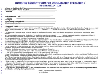 INFORMED CONSENT FORM FOR STERILIZATION OPERATION /  RE-STERILIZATION  1. Name of the Client: Shri/Smt………………………………………………………. 2. Husband/Wife’s Name: Shri/Smt ……………………………………………………. Address  …………………………………………………………………. ……………………………………………………………… .. 3. Father’s Name : Shri………………………………………………………… Address  ….…………………………………………………………………….. 4. Religion  ……………………………………………………………………… 5. Educational Qualifications…………………………………………………………… 6. Business/Occupation……………………………………………………………….. 7. Operating Centre………………………………………………………………….. I Smt/Shri …………………………….hereby give the consent for my sterilization operation. I am married and my husband/wife is alive. My age is …………years and my husband/wife’s age is……years. We have………………..male and……………female living children.  The age of my youngest living child is …………years.  I am aware that I have the option to decide against the sterilization procedure at any time without sacrificing my rights to other reproductive health services. (a) I have decided to undergo the sterilization / re-sterilization operation on my own  without any outside pressure, inducement or force. I declare that I / my spouse has not been sterilized  previously (may not be applicable in case of re-sterilization). (b) I am aware that other methods of contraception are available to me.  I know that for all practical purposes  this operation is permanent and I also know that there are still some chances of failure of the operation for which the operating doctor and health facility will not be held responsible by me or by my relatives or any other person whomsoever  (d) I am aware that I am undergoing an operation, which carries an element of risk. (e) I have been explained the eligibility criteria for the operation and I affirm that I am eligible to undergo the operation according to the criteria. I agree to undergo the operation under any type of anesthesia, which the doctor/health facility thinks suitable for me, and to be given other medicines as considered appropriate by the doctor/health facility concerned. If after the sterilization operation, there is any missed menstrual cycle of mine/my  spouse, then I/my spouse shall report within two weeks of missed menstrual cycle to  the doctor/health facility and may avail the choice to get the MTP done free of cost. In case of complications following sterilization operation including failure, I will accept the compensation as per the existing provisions of the Government of India Family Planning Insurance Scheme as full and final settlement.  That if I/my wife gets pregnant after failure of sterilization operation and I will not be able to get the pregnancy aborted within two weeks, then I will not be entitled to claim any compensation over and above the compensation under Family Planning Insurance Scheme from any court of law in this regard or any compensation for upbringing the child.  I agree to come for follow-up to the Hospital/Institution/Doctor/health facility as instructed, failing which I shall be responsible for consequences, if any.  I understand that Vasectomy dose not result in immediate sterilization. *I agree to come for semen analysis at the end of 3 months or, more to confirm the success of sterilization surgery (Azoospermia)  failing which I shall be responsible for consequences, if any. (* Applicable for male sterilization cases) I have read the above information.  # The above information has been read out and explained to me in my own language and that this form has the authority of a legal document.  Name & Signature/Thumb Impression  of the Acceptor ………………………………………… 