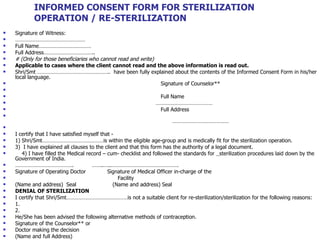INFORMED CONSENT FORM FOR STERILIZATION OPERATION / RE-STERILIZATION Signature of Witness:  ………………………………………… Full Name……………………………… Full Address…………………………….. # (Only for those beneficiaries who cannot read and write)  Applicable to cases where the client cannot read and the above information is read out. Shri/Smt …………………………………………..  have been fully explained about the contents of the Informed Consent Form in his/her local language. Signature of Counselor** Full Name  ………………………………… Full Address ………………………………… I certify that I have satisfied myself that - 1) Shri/Smt……………………………………is within the eligible age-group and is medically fit for the sterilization operation.  3)  I have explained all clauses to the client and that this form has the authority of a legal document. 4) I have filled the Medical record – cum- checklist and followed the standards for  sterilization procedures laid down by the Government of India.  ………………………………… .  ……..…..………………………………………. Signature of Operating Doctor  Signature of Medical Officer in-charge of the  Facility  (Name and address)  Seal  (Name and address) Seal DENIAL OF STERILIZATION I certify that Shri/Smt……………………………………is not a suitable client for re-sterilization/sterilization for the following reasons: 1. 2. He/She has been advised the following alternative methods of contraception. Signature of the Counselor** or Doctor making the decision (Name and full Address) 