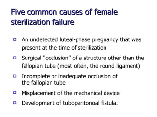 Five common causes of female sterilization failure   Surgical “occlusion” of a structure other than the  fallopian tube (most often, the round ligament) An undetected luteal-phase pregnancy that was  present at the time of sterilization Incomplete or inadequate occlusion of the fallopian tube Misplacement of the mechanical device Development of tuboperitonoal fistula. 