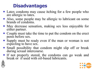 Latex condoms may cause itching for a few people who are allergic to latex. Also, some people may be allergic to lubricant on some brands of condoms. May decrease sensation, making sex less enjoyable for either partner. Couple must take the time to put the condom on the erect penis before sex. Supply must be ready even if the man or woman is not expecting to have sex. Small possibility that condom might slip off or break during sexual intercourse. If not properly stored, the condoms can go weak and break or  if used with oil-based lubricants. Disadvantages 