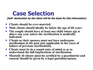 Case Selection   (Self- declaration by the client will be the basis for this information) Clients should be ever-married. Male clients should ideally be below the age of 60 years The couple should have at least one child whose age is above one year unless the sterilization is medically indicated. Clients or their spouses must not have undergone sterilization in the past (not applicable in the cases of failure of previous sterilization). Clients must be in a sound state of mind so as to understand the full implications of sterilization. Mentally ill clients must be certified by a psychiatrist and consent should be given by a legal guardian/spouse. 