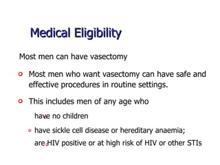 Medical Eligibility Most men who want vasectomy can have safe and effective procedures in routine settings.  Most men can have vasectomy This includes men of any age who are HIV positive or at high risk of HIV or other STIs  have sickle cell disease or hereditary anaemia;  have no children 