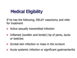 Medical Eligibility Active sexually transmitted infection If he has the following, DELAY vasectomy and refer  for treatment  Scrotal skin infection or mass in the scrotum Acute systemic infection or significant gastroenteritis Inflamed (swollen and tender) tip of penis, ducts  or testicles 