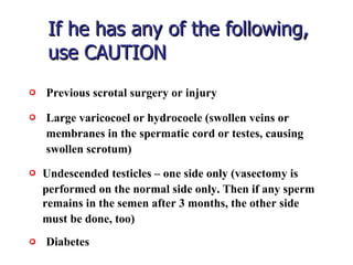 If he has any of the following, use CAUTION  Large varicocoel or hydrocoele (swollen veins or  membranes in the spermatic cord or testes, causing  swollen scrotum)   Previous scrotal surgery or injury   Undescended testicles – one side only (vasectomy is  performed on the normal side only. Then if any sperm remains in the semen after 3 months, the other side  must be done, too)  Diabetes   