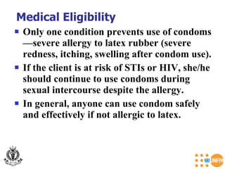 Only one condition prevents use of condoms—severe allergy to latex rubber (severe redness, itching, swelling after condom use).  If the client is at risk of STIs or HIV, she/he should continue to use condoms during sexual intercourse despite the allergy. In general, anyone can use condom safely and effectively if not allergic to latex. Medical Eligibility 