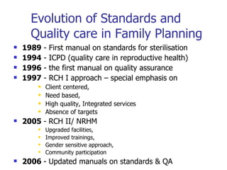 Evolution of Standards and Quality care in Family Planning  1989  - First manual on standards for sterilisation 1994  - ICPD (quality care in reproductive health) 1996  - the first manual on quality assurance 1997  - RCH I approach – special emphasis on  Client centered,  Need based,  High quality, Integrated services  Absence of targets   2005  - RCH II/ NRHM Upgraded facilities,  Improved trainings,  Gender sensitive approach,  Community participation   2006  - Updated manuals on standards & QA 