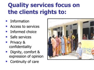 Quality services focus on the clients rights to: Information Access to services Informed choice Safe services Privacy & confidentiality Dignity, comfort & expression of opinion Continuity of care 