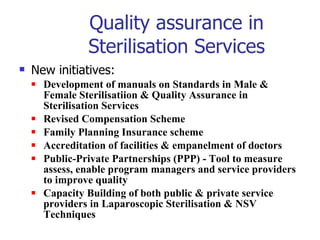Quality assurance in Sterilisation Services New initiatives:  Development of manuals on Standards in Male & Female Sterilisatiion & Quality Assurance in Sterilisation Services Revised Compensation Scheme Family Planning Insurance scheme  Accreditation of facilities & empanelment of doctors Public-Private Partnerships (PPP) - Tool to measure assess, enable program managers and service providers to improve quality Capacity Building of both public & private service providers in Laparoscopic Sterilisation & NSV Techniques 