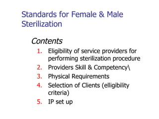 Standards for Female & Male Sterilization Contents Eligibility of service providers for performing sterilization procedure Providers Skill & Competency\ Physical Requirements Selection of Clients (elligibility criteria) IP set up 
