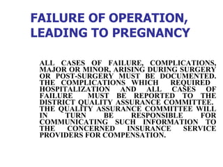 FAILURE OF OPERATION, LEADING TO PREGNANCY   ALL CASES OF FAILURE, COMPLICATIONS, MAJOR OR MINOR, ARISING DURING SURGERY OR POST-SURGERY MUST BE DOCUMENTED. THE COMPLICATIONS WHICH  REQUIRED  HOSPITALIZATION AND ALL CASES OF FAILURE  MUST BE REPORTED TO THE DISTRICT QUALITY ASSURANCE COMMITTEE.  THE QUALITY ASSURANCE COMMITTEE WILL IN TURN BE RESPONSIBLE FOR COMMUNICATING SUCH INFORMATION TO THE CONCERNED INSURANCE SERVICE PROVIDERS FOR COMPENSATION.  