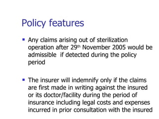 Policy features Any claims arising out of sterilization operation after 29 th  November 2005 would be admissible  if detected during the policy period The insurer will indemnify only if the claims are first made in writing against the insured or its doctor/facility during the period of insurance including legal costs and expenses incurred in prior consultation with the insured  