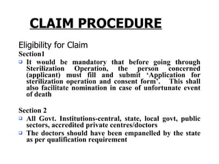 CLAIM PROCEDURE Eligibility for Claim Section1 It would be mandatory that before going through Sterilization Operation, the person concerned (applicant) must fill and submit ‘Application for sterilization operation and consent form’.  This shall also facilitate nomination in case of unfortunate event of death  Section 2 All Govt. Institutions-central, state, local govt, public sectors, accredited private centres/doctors The doctors should have been empanelled by the state as per qualification requirement 