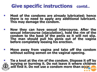 Most of the condoms are already lubricated; hence there is no need to apply any additional lubricant. This may damage the condom.  Now they can have sexual intercourse. After the sexual intercourse (ejaculation), hold the rim of the condom to the base of the penis so it will not slip. The man should pull his penis out of the vagina before completely loosing his erection.  Move away from vagina and take off the condom without soiling semen on the vaginal opening.  Tie a knot at the rim of the condom. Dispose it off by burying or burning it. Do not leave it where children will find it. Do not use a condom more than once. Give specific instructions  contd.. 