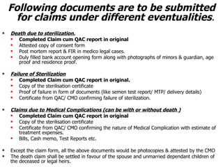 Following documents are to be submitted for claims under different eventualities . Death due to sterilization. Completed Claim cum QAC report in original Attested copy of consent form Post mortem report & FIR in medico legal cases. Duly filled bank account opening form along with photographs of minors & guardian, age proof and residence proof. Failure of Sterilization Completed Claim cum QAC report in original. Copy of the sterilisation certificate Proof of failure in form of documents (like semen test report/ MTP/ delivery details) Certificate from QAC/ CMO confirming failure of sterilization. Claims due to Medical Complications (can be with or without death ) Completed Claim cum QAC report in original Copy of the sterilisation certificate Certificate from QAC/ CMO confirming the nature of Medical Complication with estimate of treatment expenses. Bills, Cash memo, Test Reports etc. Except the claim form, all the above documents would be photocopies & attested by the CMO The death claim shall be settled in favour of the spouse and unmarried dependant children of the deceased or legal heirs. 
