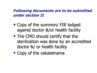 Following documents are to be submitted under section II Copy of the summon/ FIR lodged against doctor &/or health facility The CMO should certify that the sterilization was done by an accredited doctor &/ or health facility Copy of the vakalatnama 
