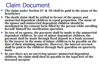 Claim Document The claim under Section 1C & 1D shall be paid in the name of the beneficiary The death claim shall be settled in favour of the spouse and unmarried dependent children in equal proportion. The name of the spouse and unmarried dependent children should be mentioned in the consent form filled by the person while enrolling herself/ himself for sterilisation operation In case of no spouse, the payment shall be made to the unmarried dependent children. In case of minor dependent children, the payment shall be made through fixed deposit in a bank account by the insurer in the name of minor children to be payable on the date of their attaining majority. However, the interest accrued shall be paid to the children through their guardian on quarterly basis. In case there are no surviving spouse/ unmarried dependent children, the claim shall then be payable to the legal heir of the deceased acceptor 