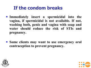 Immediately insert a spermicidal into the vagina, if spermicidal is not available. If not, washing both, penis and vagina with soap and water should reduce the risk of STIs and pregnancy.  Some clients may want to use emergency oral contraception to prevent pregnancy. If the condom breaks  