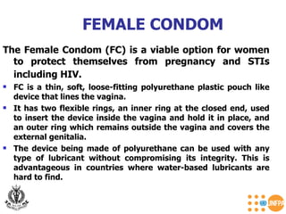 The Female Condom (FC) is a viable option for women to protect themselves from pregnancy and STIs including HIV.   FC is a thin, soft, loose-fitting polyurethane plastic pouch like device that lines the vagina.  It has two flexible rings, an inner ring at the closed end, used to insert the device inside the vagina and hold it in place, and an outer ring which remains outside the vagina and covers the external genitalia.  The device being made of polyurethane can be used with any type of lubricant without compromising its integrity. This is advantageous in countries where water-based lubricants are hard to find. FEMALE CONDOM 