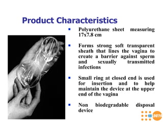 Product Characteristics  Polyurethane sheet  measuring 17x7.8 cm Forms strong soft transparent sheath that lines the vagina to create a barrier against sperm and sexually transmitted infections Small ring at closed end is used for insertion and to help maintain the device at the upper end of the vagina Non biodegradable disposal device 