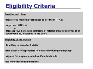 Eligibility Criteria Provider and place Registered medical practitioner as per the MTP Act Approved MTP site or Non-approved site with certificate of referral links from owner of an  approved site, displayed in the clinic  Eligibility of the woman Is willing to come for 3 visits Has access to appropriate health facility during emergency Agrees for surgical procedure if methods fails No medical contraindications 