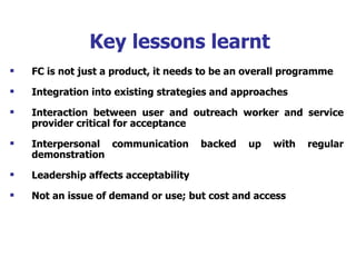 Key lessons learnt FC is not just a product, it needs to be an overall programme Integration into existing strategies and approaches  Interaction between user and outreach worker and service provider critical for acceptance Interpersonal communication backed up with regular demonstration Leadership affects acceptability Not an issue of demand or use; but cost and access 