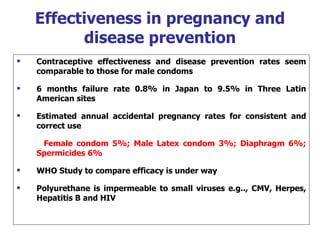 Effectiveness in pregnancy and disease prevention Contraceptive effectiveness and disease prevention rates seem comparable to those for male condoms 6 months failure rate 0.8% in Japan to 9.5% in Three Latin American sites Estimated annual accidental pregnancy rates for consistent and correct use Female condom 5%; Male Latex condom 3%; Diaphragm 6%; Spermicides 6% WHO Study to compare efficacy is under way Polyurethane is impermeable to small viruses e.g.., CMV, Herpes, Hepatitis B and HIV 