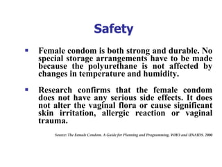 Safety Female condom is both strong and durable. No special storage arrangements have to be made because the polyurethane is not affected by changes in temperature and humidity.  Research confirms that the female condom does not have any serious side effects. It does not alter the vaginal flora or cause significant skin irritation, allergic reaction or vaginal trauma.   Source: The Female Condom. A Guide for Planning and Programming. WHO and UNAIDS. 2000 