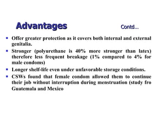 Advantages   Contd… Offer greater protection as it covers both internal and external genitalia. Stronger (polyurethane is 40% more stronger than latex) therefore less frequent breakage (1% compared to 4% for male condoms) Longer shelf-life even under unfavorable storage conditions. CSWs found that female condom allowed them to continue their job without interruption during menstruation (study fro Guatemala and Mexico   