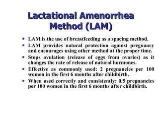 Lactational Amenorrhea Method (LAM) LAM is the use of breastfeeding as a spacing method. LAM provides natural protection against pregnancy and encourages using other method at the proper time. Stops ovulation (release of eggs from ovaries) as it changes the rate of release of natural hormones. Effective as commonly used: 2 pregnancies per 100 women in the first 6 months after childbirth. When used correctly and consistently: 0.5 pregnancies per 100 women in the first 6 months after childbirth. 