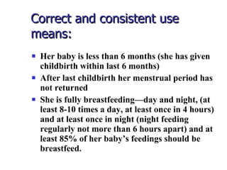 Correct and consistent use means: Her baby is less than 6 months (she has given childbirth within last 6 months) After last childbirth her menstrual period has not returned She is fully breastfeeding—day and night, (at least 8-10 times a day, at least once in 4 hours) and at least once in night (night feeding regularly not more than 6 hours apart) and at least 85% of her baby’s feedings should be breastfeed. 