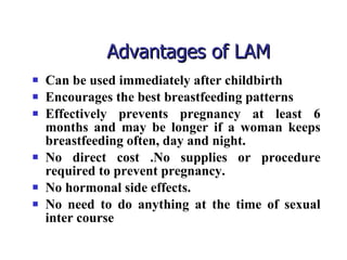 Advantages of LAM  Can be used immediately after childbirth Encourages the best breastfeeding patterns Effectively prevents pregnancy at least 6 months and may be longer if a woman keeps breastfeeding often, day and night. No direct cost .No supplies or procedure required to prevent pregnancy. No hormonal side effects. No need to do anything at the time of sexual inter course 