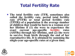 Total Fertility Rate The total fertility rate (TFR, sometimes also called the fertility rate, period total fertility rate (PTFR) or total period fertility rate (TPFR)) of a population is the average number of children that would be born to a woman over her lifetime if (1) she were to experience the exact current age-specific  fertility  rates (ASFRs) through her lifetime, and (2) she were to survive from birth through the end of her reproductive life. It is obtained by summing the single-year age-specific rates at a given time. Contraceptive Updates Seminar, October 2005 